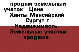 продам земельный учаток › Цена ­ 1 250 000 - Ханты-Мансийский, Сургут г. Недвижимость » Земельные участки продажа   